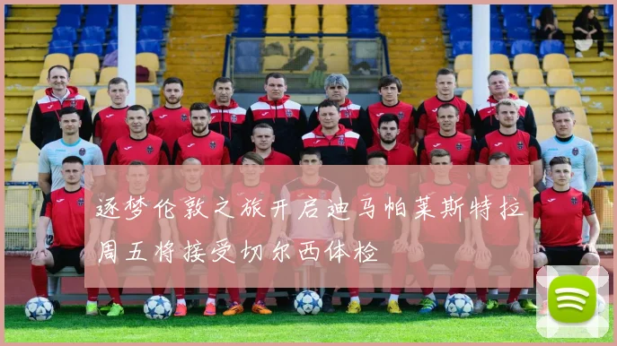 逐梦伦敦之旅开启迪马帕莱斯特拉周五将接受切尔西体检