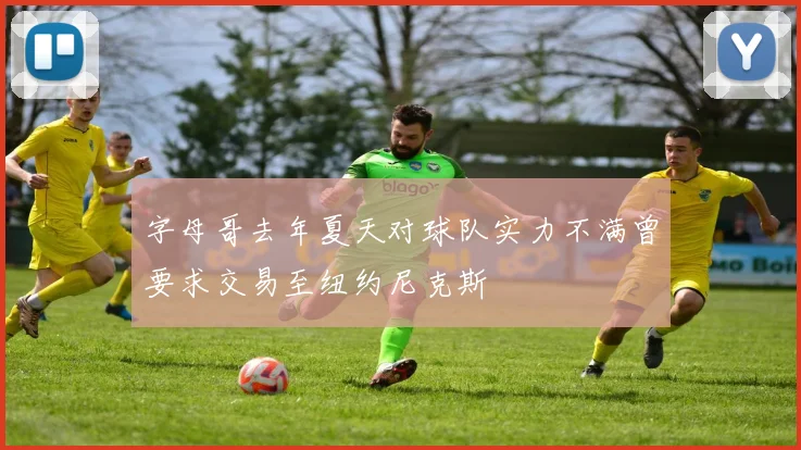字母哥去年夏天对球队实力不满曾要求交易至纽约尼克斯