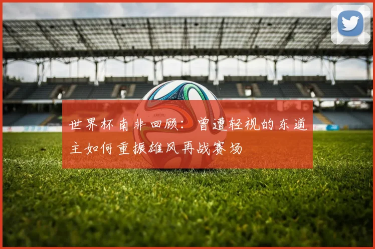 世界杯南非回顾：曾遭轻视的东道主如何重振雄风再战赛场