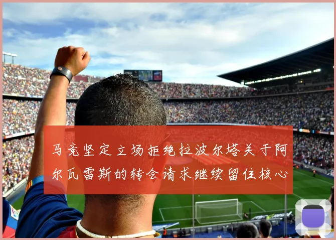 马竞坚定立场拒绝拉波尔塔关于阿尔瓦雷斯的转会请求继续留住核心球员