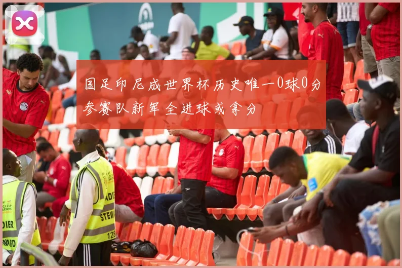 国足印尼成世界杯历史唯一0球0分参赛队新军全进球或拿分