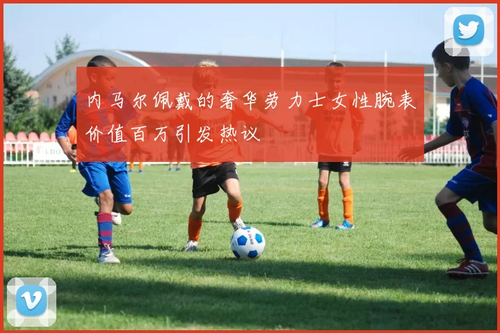 内马尔佩戴的奢华劳力士女性腕表价值百万引发热议