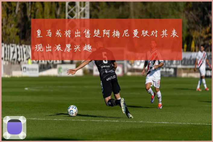 皇马或将出售楚阿梅尼曼联对其表现出浓厚兴趣
