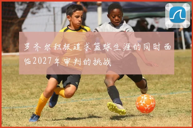 罗齐尔积极追求篮球生涯的同时面临2027年审判的挑战