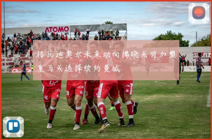 格瓦迪奥尔未来动向揭晓或将加盟皇马或选择续约曼城