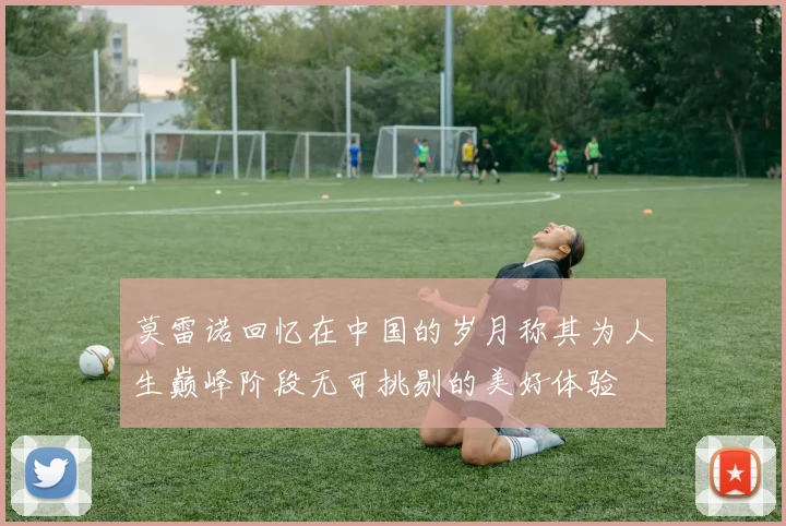 莫雷诺回忆在中国的岁月称其为人生巅峰阶段无可挑剔的美好体验