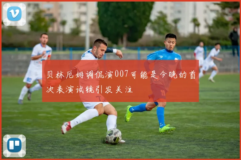 贝林厄姆调侃演007可能是今晚的首次表演试镜引发关注