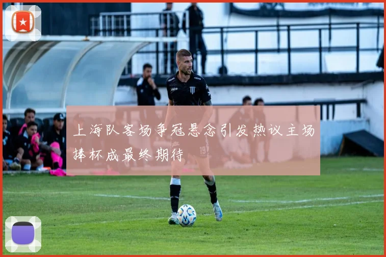 上海队客场争冠悬念引发热议主场捧杯成最终期待