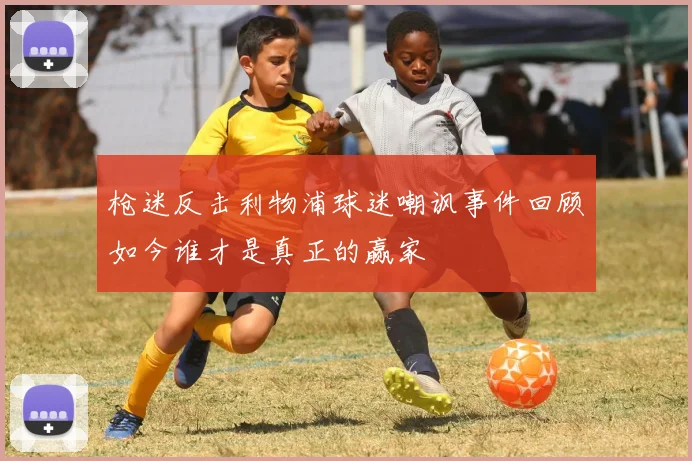 枪迷反击利物浦球迷嘲讽事件回顾如今谁才是真正的赢家