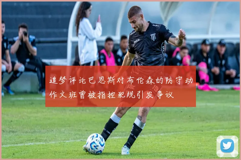 追梦评论巴恩斯对布伦森的防守动作文班曾被指控犯规引发争议