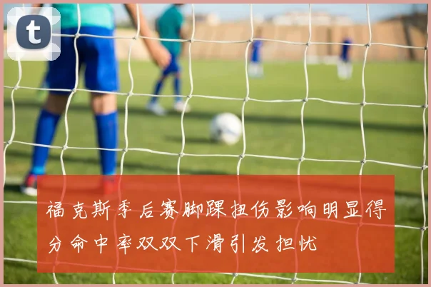 福克斯季后赛脚踝扭伤影响明显得分命中率双双下滑引发担忧