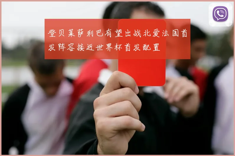 登贝莱萨利巴有望出战北爱法国首发阵容接近世界杯首发配置