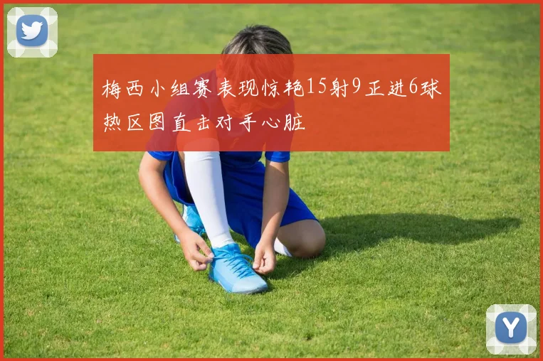 梅西小组赛表现惊艳15射9正进6球热区图直击对手心脏