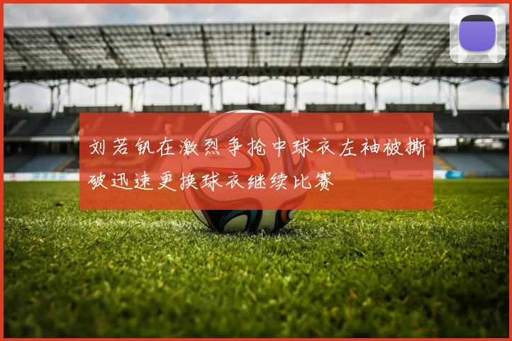 刘若钒在激烈争抢中球衣左袖被撕破迅速更换球衣继续比赛