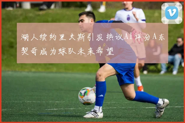 湖人续约里夫斯引发热议AI评分A东契奇成为球队未来希望