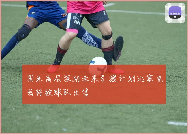 国米高层谋划未来引援计划比塞克或将被球队出售