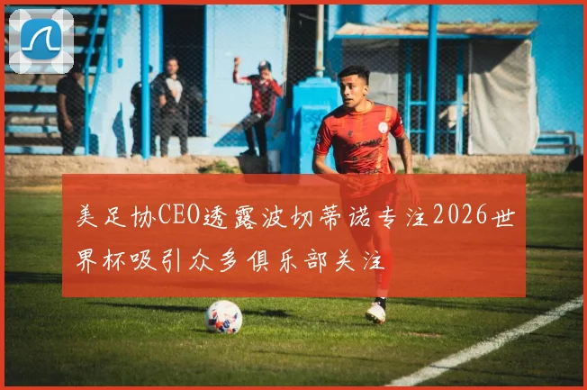 美足协CEO透露波切蒂诺专注2026世界杯吸引众多俱乐部关注