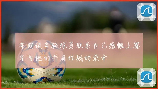 布朗谈年轻球员联系自己感慨上赛季与他们并肩作战的荣幸