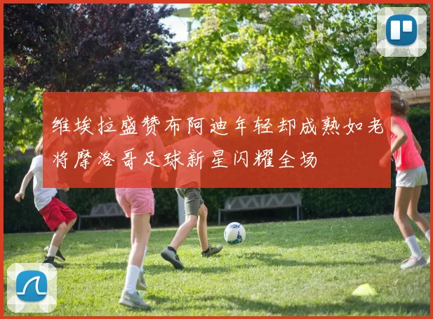 维埃拉盛赞布阿迪年轻却成熟如老将摩洛哥足球新星闪耀全场